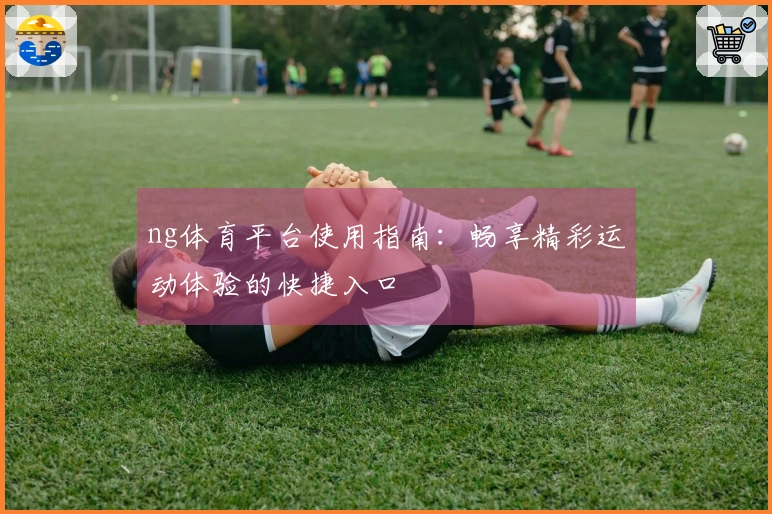ng体育平台使用指南：畅享精彩运动体验的快捷入口