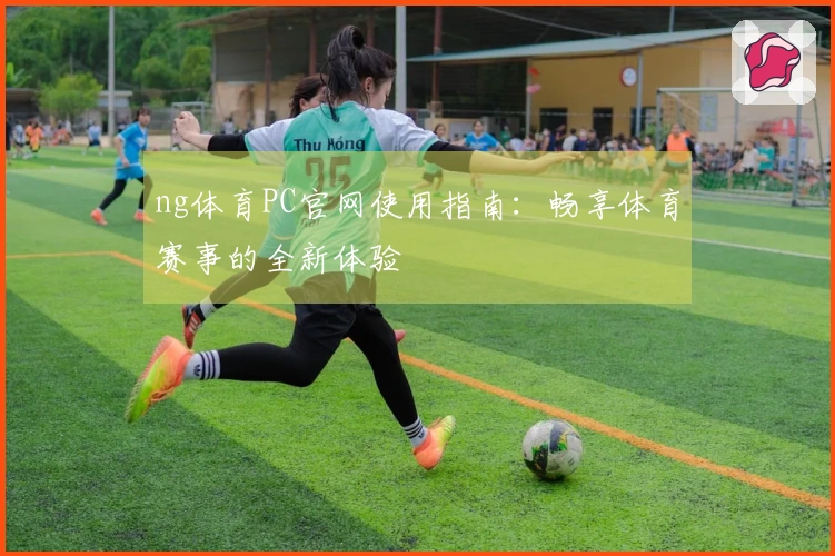 ng体育PC官网使用指南：畅享体育赛事的全新体验