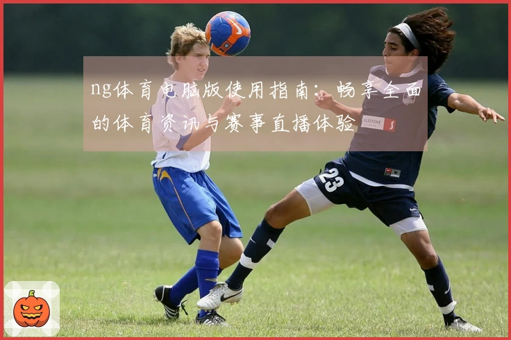 ng体育电脑版使用指南：畅享全面的体育资讯与赛事直播体验